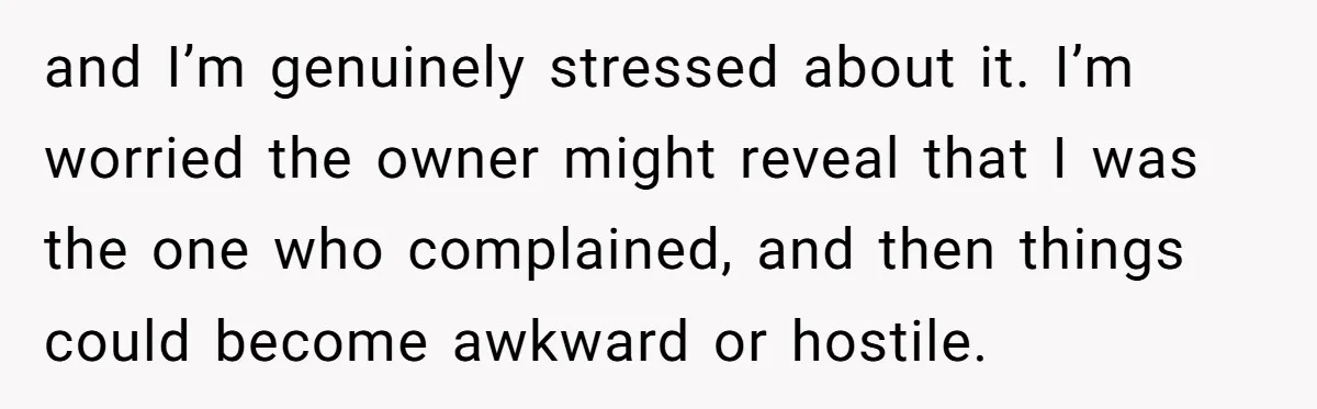 and I’m genuinely stressed about it. I’m worried the owner might reveal that I was the one who complained, and then things could become awkward or hostile.