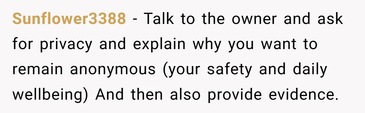 Sunflower3388 − Talk to the owner and ask for privacy and explain why you want to remain anonymous (your safety and daily wellbeing) And then also provide evidence.