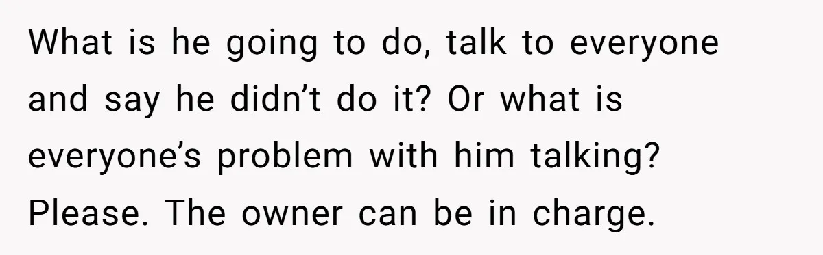 What is he going to do, talk to everyone and say he didn’t do it? Or what is everyone’s problem with him talking? Please. The owner can be in charge.