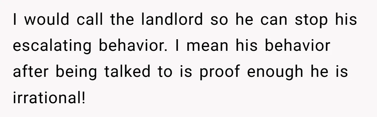 I would call the landlord so he can stop his escalating behavior. I mean his behavior after being talked to is proof enough he is irrational!