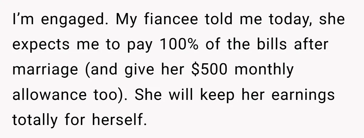 His Fiancée Expected Him to Pay Every Bill After Marriage, While She Kept Her Entire Salary I’m engaged. My fiancee told me today, she expects me to pay 100% of the bills after marriage (and give her $500 monthly allowance too). She will keep her earnings...