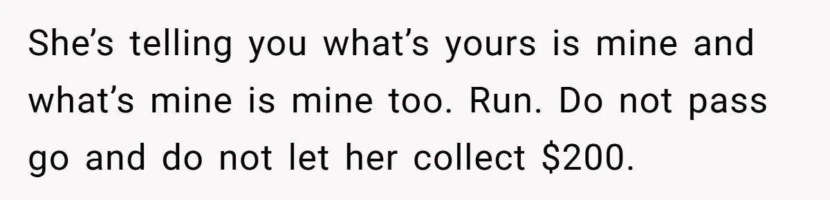 His Fiancée Expected Him to Pay Every Bill After Marriage, While She Kept Her Entire Salary She’s telling you what’s yours is mine and what’s mine is mine too. Run. Do not pass go and do not let her collect $200.