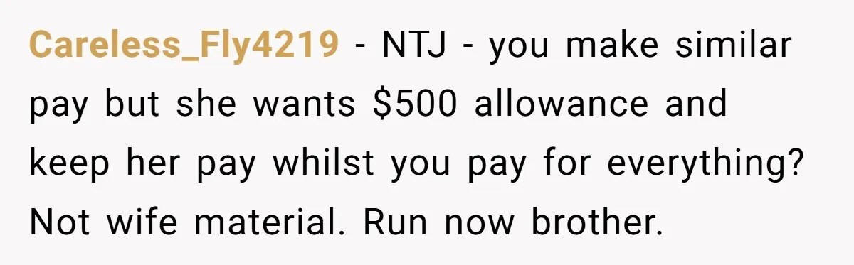 His Fiancée Expected Him to Pay Every Bill After Marriage, While She Kept Her Entire Salary Careless_Fly4219 − NTJ - you make similar pay but she wants $500 allowance and keep her pay whilst you pay for everything? Not wife material. Run now brother.
