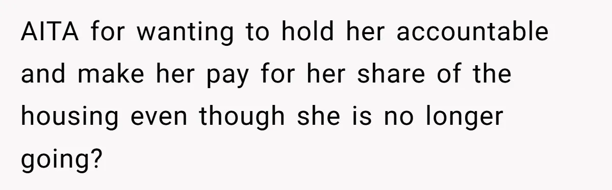 AITA for wanting to hold her accountable and make her pay for her share of the housing even though she is no longer going?