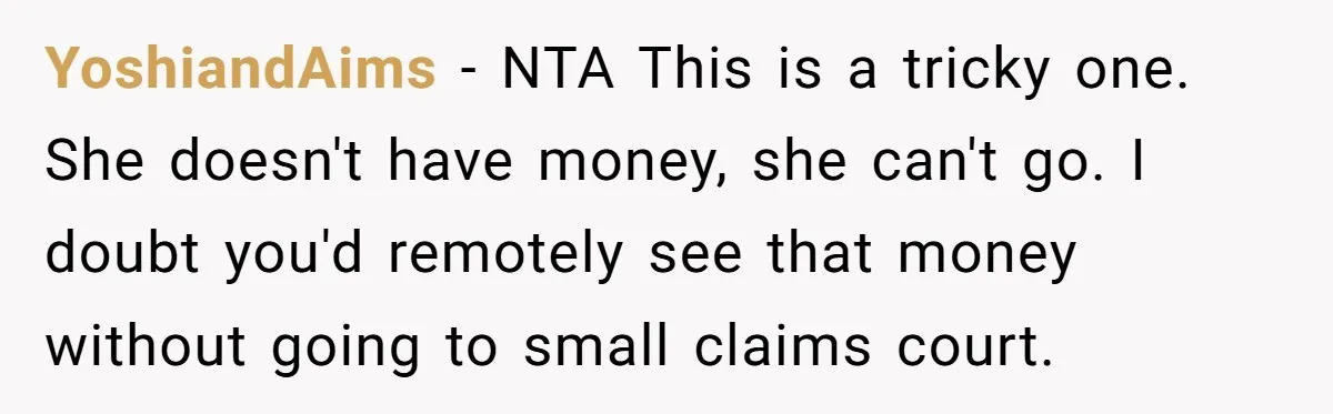 YoshiandAims − NTA This is a tricky one. She doesn't have money, she can't go. I doubt you'd remotely see that money without going to small claims court.
