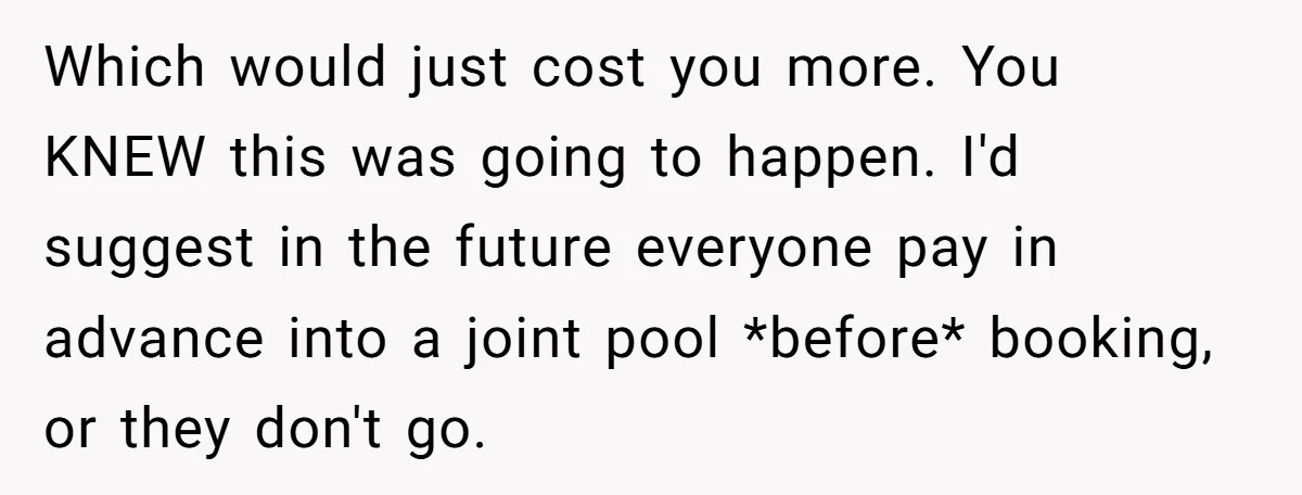 Which would just cost you more. You KNEW this was going to happen. I'd suggest in the future everyone pay in advance into a joint pool *before* booking, or they...