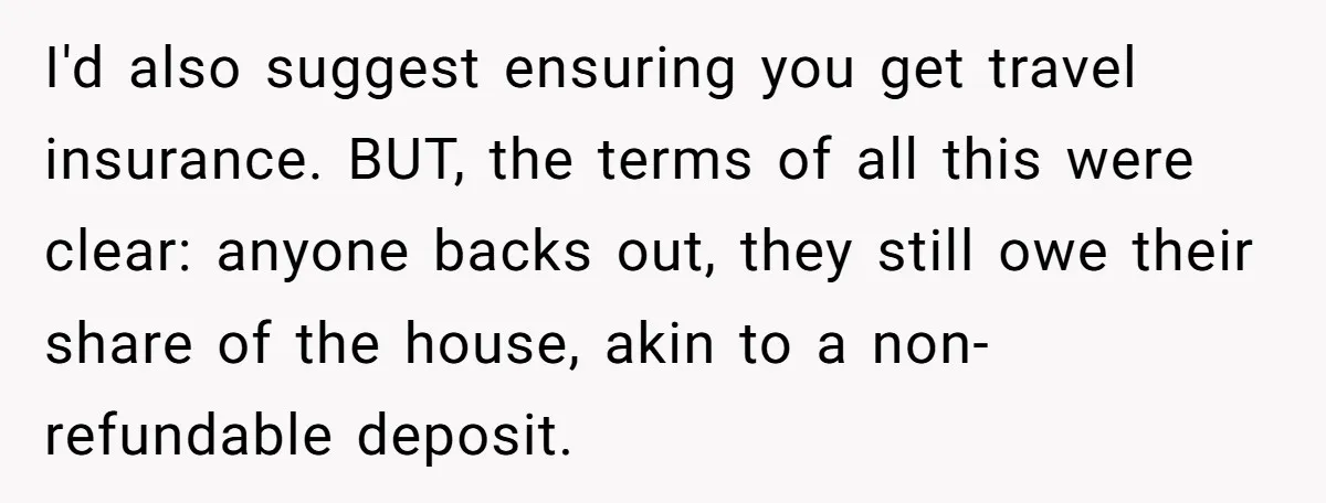 I'd also suggest ensuring you get travel insurance. BUT, the terms of all this were clear: anyone backs out, they still owe their share of the house, akin to a...