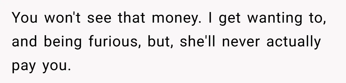 You won't see that money. I get wanting to, and being furious, but, she'll never actually pay you.