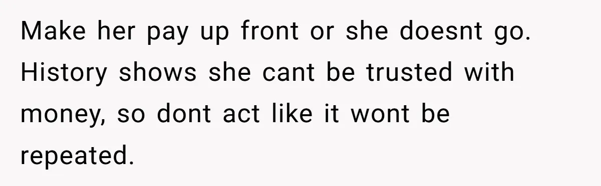 Make her pay up front or she doesnt go. History shows she cant be trusted with money, so dont act like it wont be repeated.