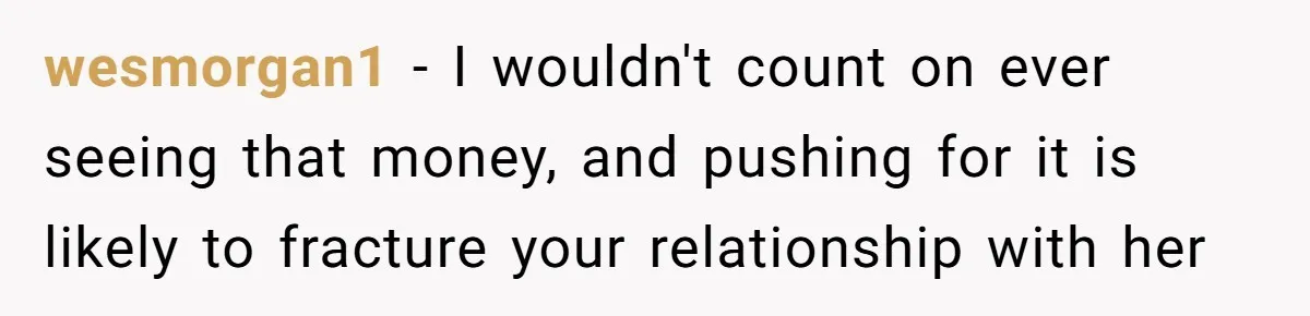 wesmorgan1 − I wouldn't count on ever seeing that money, and pushing for it is likely to fracture your relationship with her