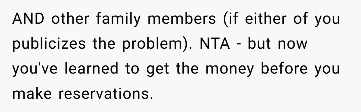 AND other family members (if either of you publicizes the problem). NTA - but now you've learned to get the money before you make reservations.