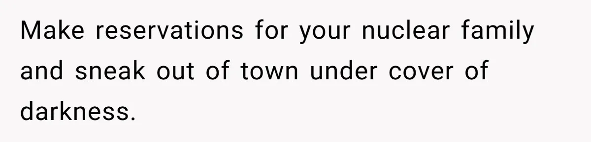 Make reservations for your nuclear family and sneak out of town under cover of darkness.