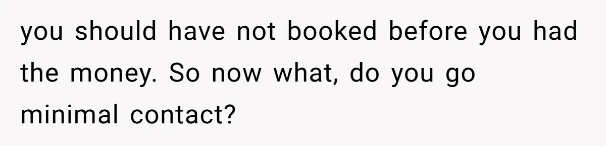 you should have not booked before you had the money. So now what, do you go minimal contact?