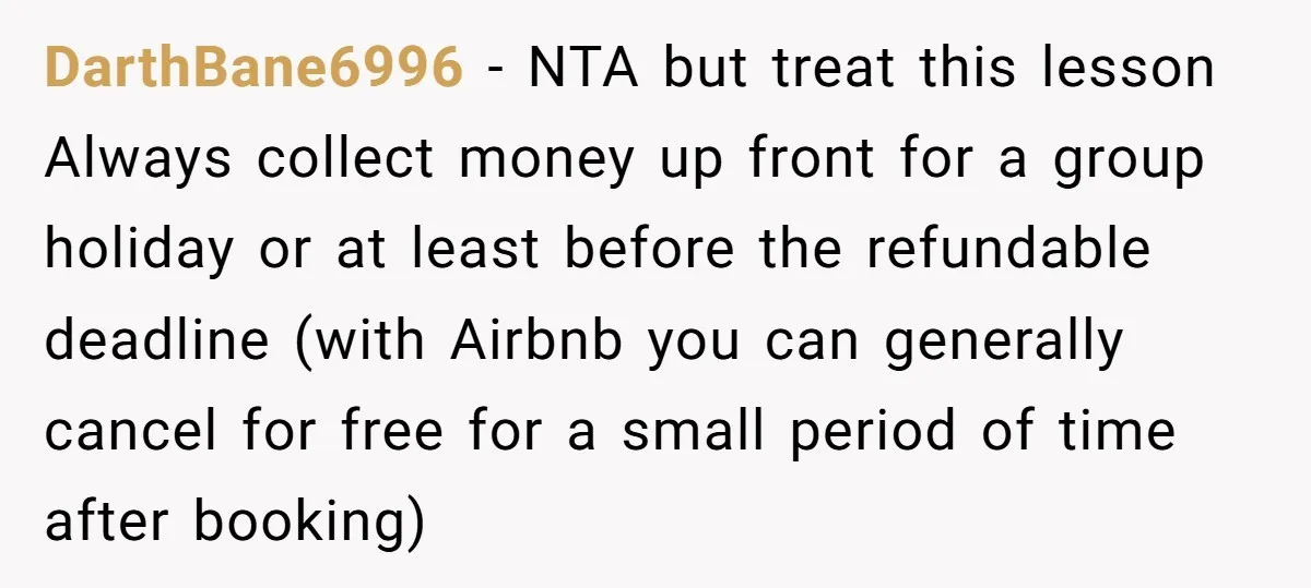DarthBane6996 − NTA but treat this lesson Always collect money up front for a group holiday or at least before the refundable deadline (with Airbnb you can generally cancel for...