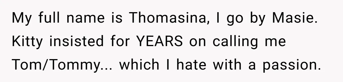 Estranged Sister Answers Honest Questions From Sibling's Fiancé, Potentially Ruins Their Marriage My full name is Thomasina, I go by Masie. Kitty insisted for YEARS on calling me Tom/Tommy... which I hate with a passion.