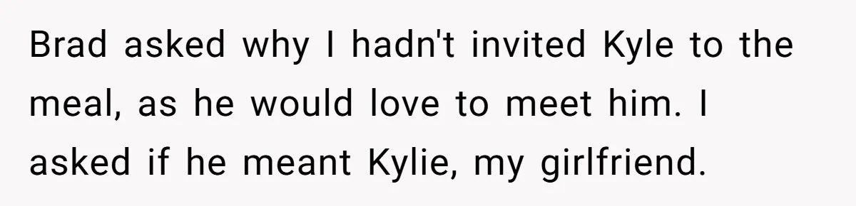 Estranged Sister Answers Honest Questions From Sibling's Fiancé, Potentially Ruins Their Marriage Brad asked why I hadn't invited Kyle to the meal, as he would love to meet him. I asked if he meant Kylie, my girlfriend.
