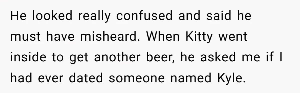 Estranged Sister Answers Honest Questions From Sibling's Fiancé, Potentially Ruins Their Marriage He looked really confused and said he must have misheard. When Kitty went inside to get another beer, he asked me if I had ever dated someone named Kyle.