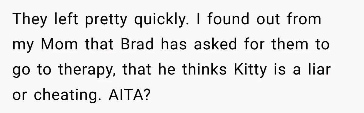 Estranged Sister Answers Honest Questions From Sibling's Fiancé, Potentially Ruins Their Marriage They left pretty quickly. I found out from my Mom that Brad has asked for them to go to therapy, that he thinks Kitty is a liar or cheating. AITA?