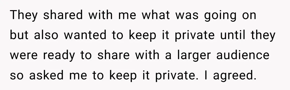 They shared with me what was going on but also wanted to keep it private until they were ready to share with a larger audience so asked me to keep...