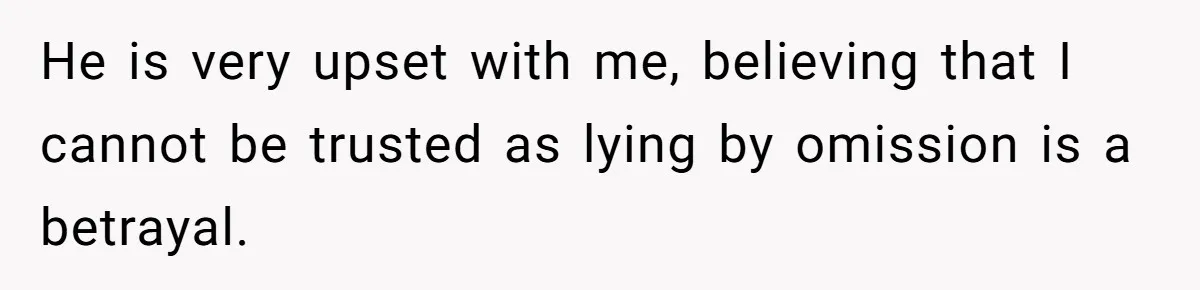 He is very upset with me, believing that I cannot be trusted as lying by omission is a betrayal.