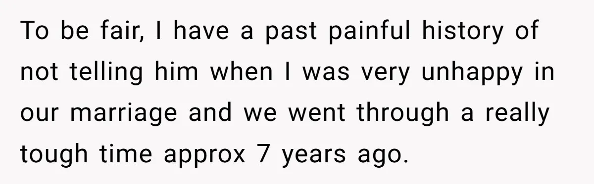To be fair, I have a past painful history of not telling him when I was very unhappy in our marriage and we went through a really tough time approx...