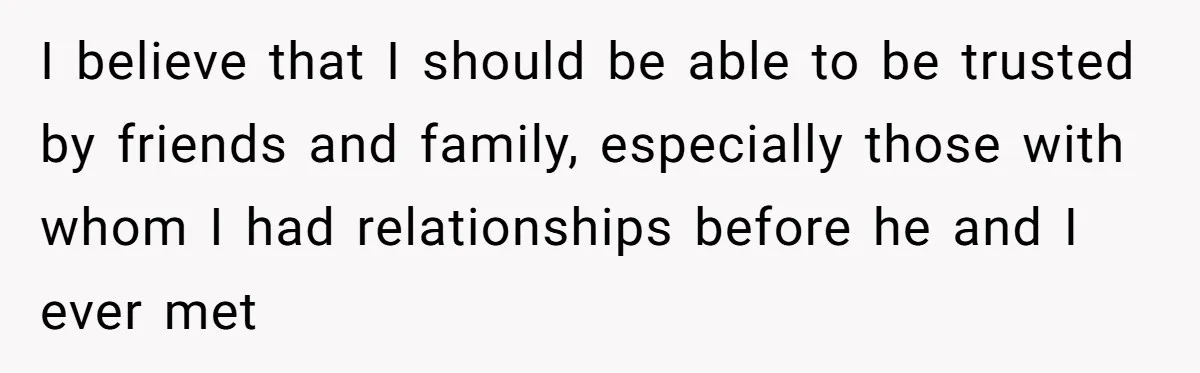I believe that I should be able to be trusted by friends and family, especially those with whom I had relationships before he and I ever met