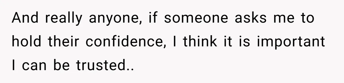 And really anyone, if someone asks me to hold their confidence, I think it is important I can be trusted..