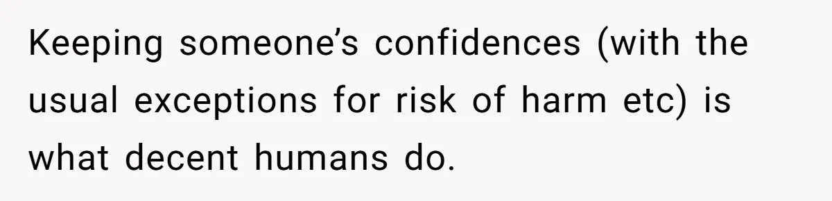 Keeping someone’s confidences (with the usual exceptions for risk of harm etc) is what decent humans do.