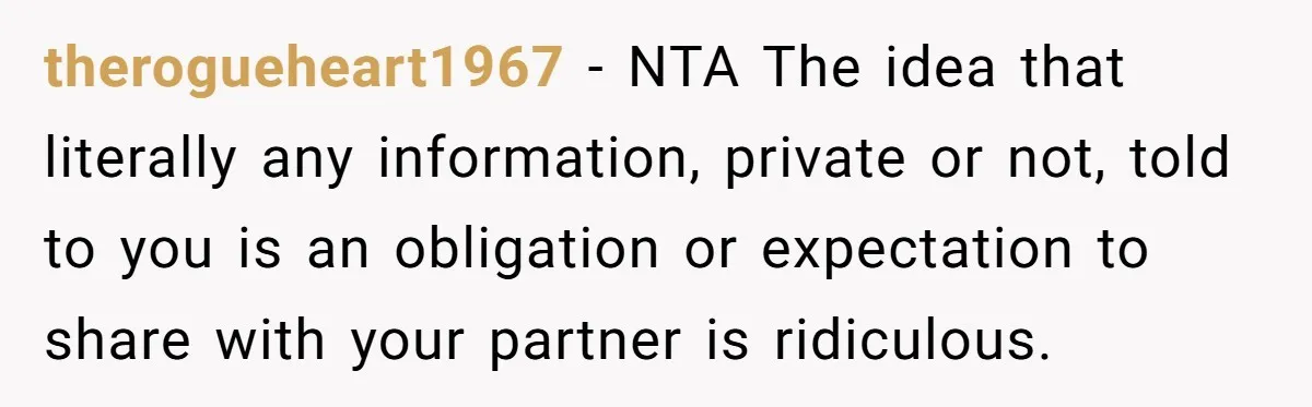 therogueheart1967 − NTA The idea that literally any information, private or not, told to you is an obligation or expectation to share with your partner is ridiculous.