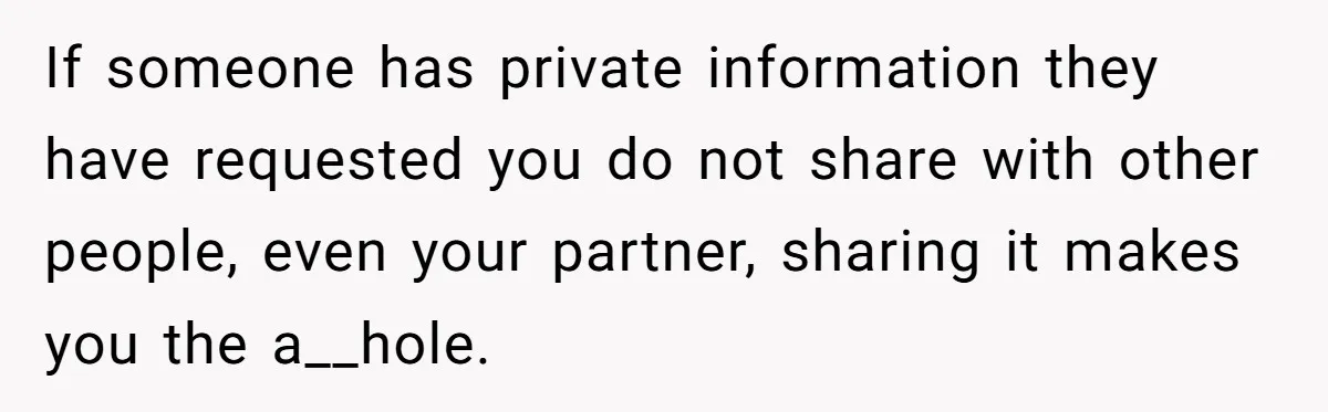 If someone has private information they have requested you do not share with other people, even your partner, sharing it makes you the a__hole.