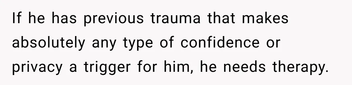 If he has previous trauma that makes absolutely any type of confidence or privacy a trigger for him, he needs therapy.