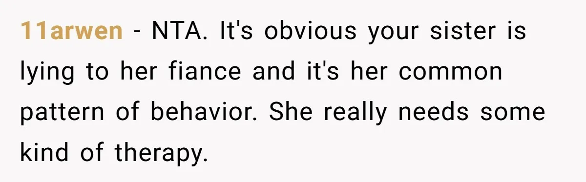 Estranged Sister Answers Honest Questions From Sibling's Fiancé, Potentially Ruins Their Marriage 11arwen − NTA. It's obvious your sister is lying to her fiance and it's her common pattern of behavior. She really needs some kind of therapy.
