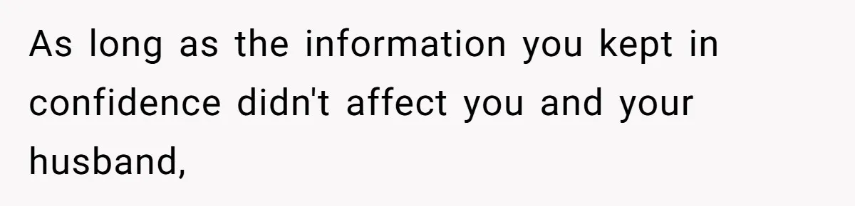 As long as the information you kept in confidence didn't affect you and your husband,