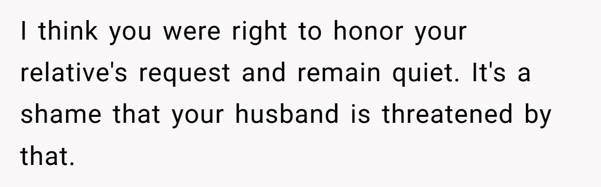 I think you were right to honor your relative's request and remain quiet. It's a shame that your husband is threatened by that.