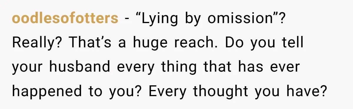 oodlesofotters − “Lying by omission”? Really? That’s a huge reach. Do you tell your husband every thing that has ever happened to you? Every thought you have?