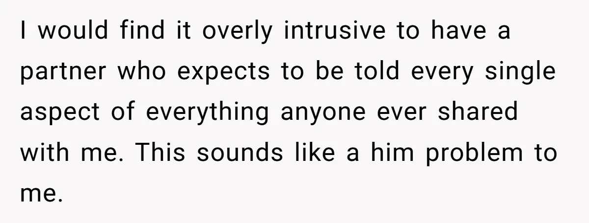 I would find it overly intrusive to have a partner who expects to be told every single aspect of everything anyone ever shared with me. This sounds like a him...
