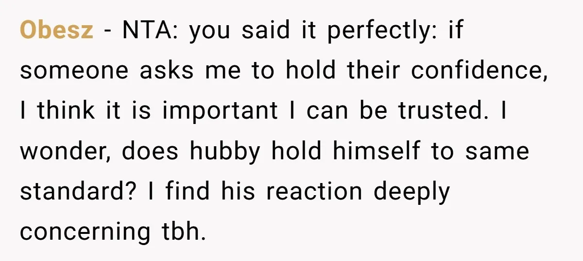 Obesz − NTA: you said it perfectly: if someone asks me to hold their confidence, I think it is important I can be trusted. I wonder, does hubby hold himself...