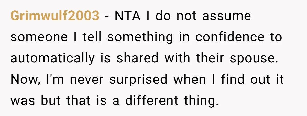 Grimwulf2003 − NTA I do not assume someone I tell something in confidence to automatically is shared with their spouse. Now, I'm never surprised when I find out it was...