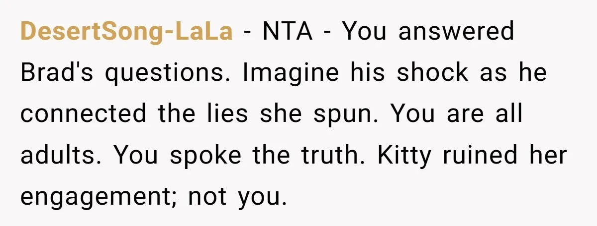 Estranged Sister Answers Honest Questions From Sibling's Fiancé, Potentially Ruins Their Marriage DesertSong-LaLa − NTA - You answered Brad's questions. Imagine his shock as he connected the lies she spun. You are all adults. You spoke the truth. Kitty ruined her engagement;...