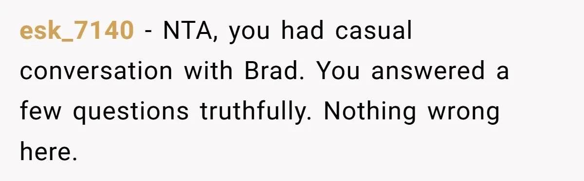 Estranged Sister Answers Honest Questions From Sibling's Fiancé, Potentially Ruins Their Marriage esk_7140 − NTA, you had casual conversation with Brad. You answered a few questions truthfully. Nothing wrong here.