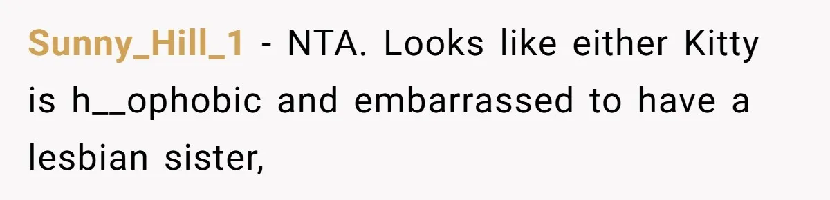 Estranged Sister Answers Honest Questions From Sibling's Fiancé, Potentially Ruins Their Marriage Sunny_Hill_1 − NTA. Looks like either Kitty is h__ophobic and embarrassed to have a lesbian sister,