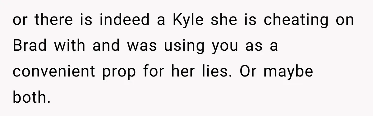 Estranged Sister Answers Honest Questions From Sibling's Fiancé, Potentially Ruins Their Marriage or there is indeed a Kyle she is cheating on Brad with and was using you as a convenient prop for her lies. Or maybe both.