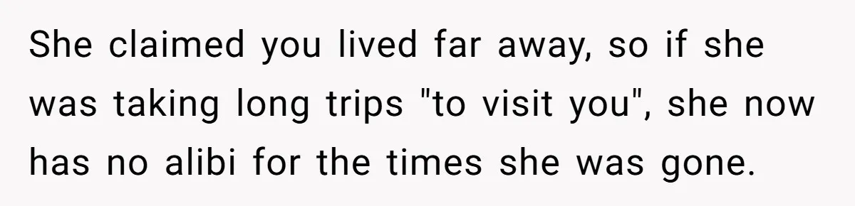 Estranged Sister Answers Honest Questions From Sibling's Fiancé, Potentially Ruins Their Marriage She claimed you lived far away, so if she was taking long trips "to visit you", she now has no alibi for the times she was gone.