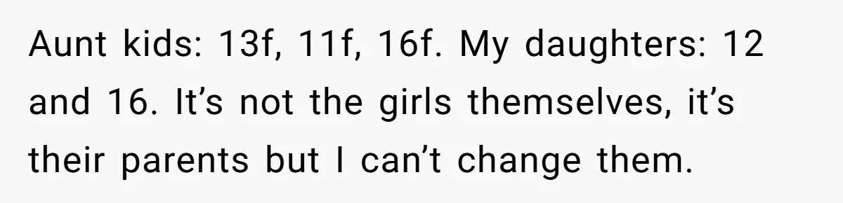Aunt kids: 13f, 11f, 16f. My daughters: 12 and 16. It’s not the girls themselves, it’s their parents but I can’t change them.