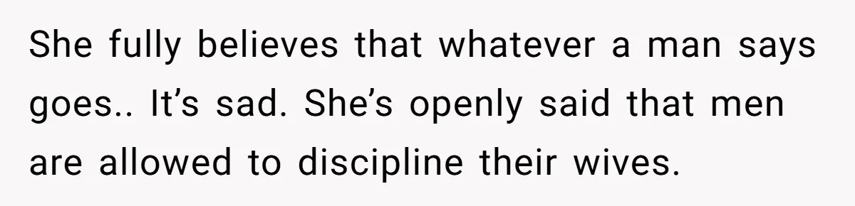 She fully believes that whatever a man says goes.. It’s sad. She’s openly said that men are allowed to discipline their wives.