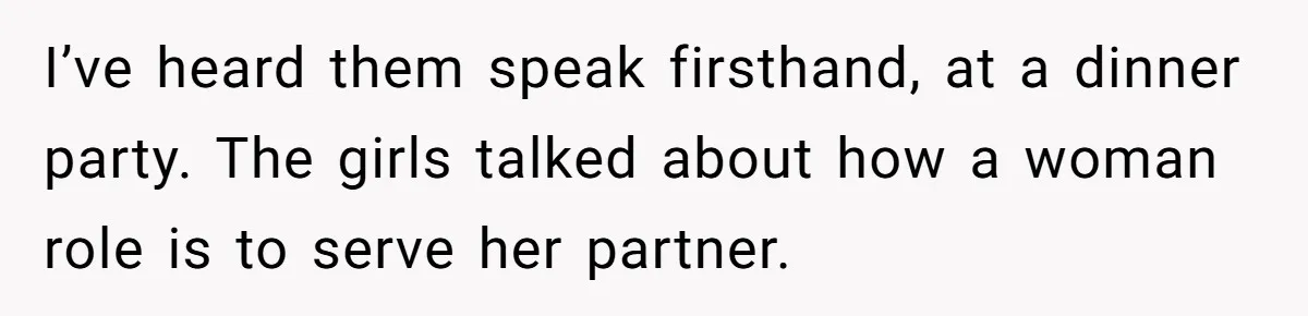 I’ve heard them speak firsthand, at a dinner party. The girls talked about how a woman role is to serve her partner.
