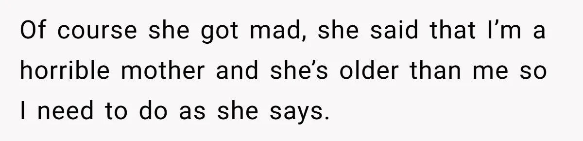 Of course she got mad, she said that I’m a horrible mother and she’s older than me so I need to do as she says.