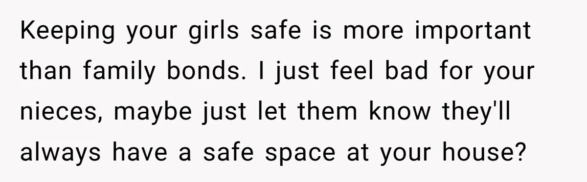 Keeping your girls safe is more important than family bonds. I just feel bad for your nieces, maybe just let them know they'll always have a safe space at your...
