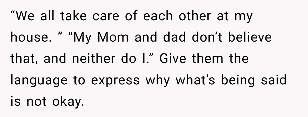 “We all take care of each other at my house. ” “My Mom and dad don’t believe that, and neither do I.” Give them the language to express why what’s...