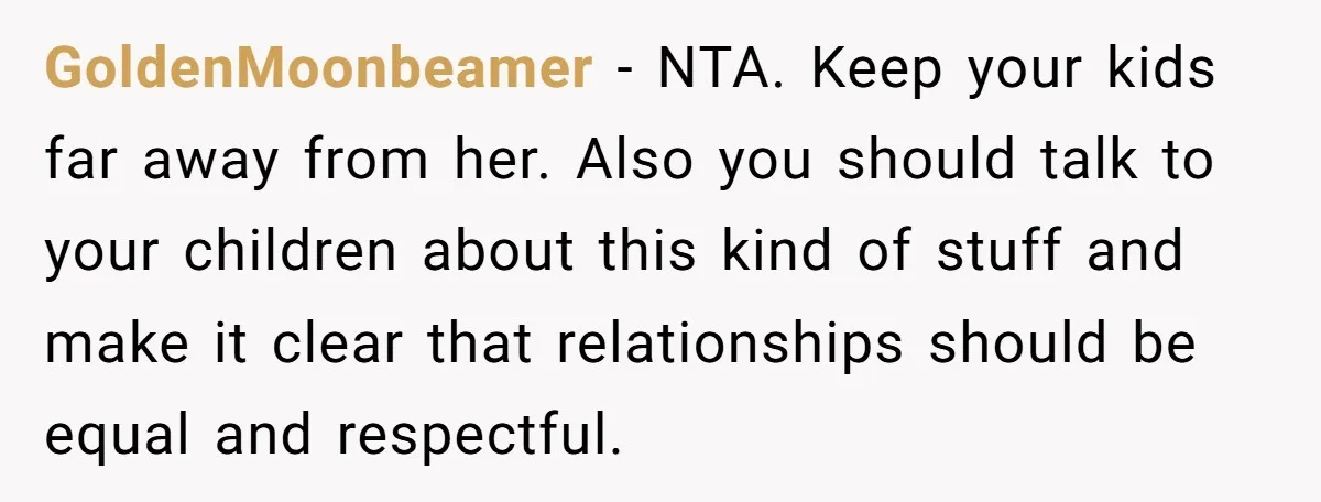 GoldenMoonbeamer − NTA. Keep your kids far away from her. Also you should talk to your children about this kind of stuff and make it clear that relationships should be...